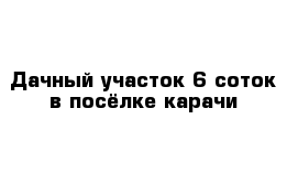 Дачный участок 6 соток в посёлке карачи